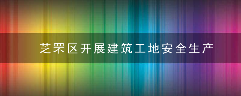 芝罘区开展建筑工地安全生产“集中攻坚月”行动