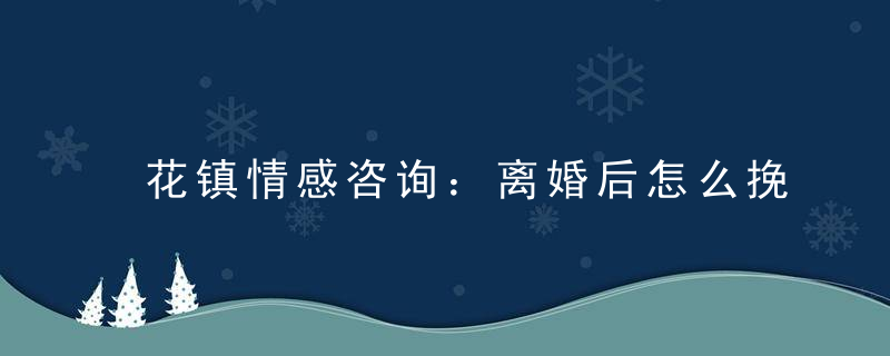 花镇情感咨询：离婚后怎么挽回老公？