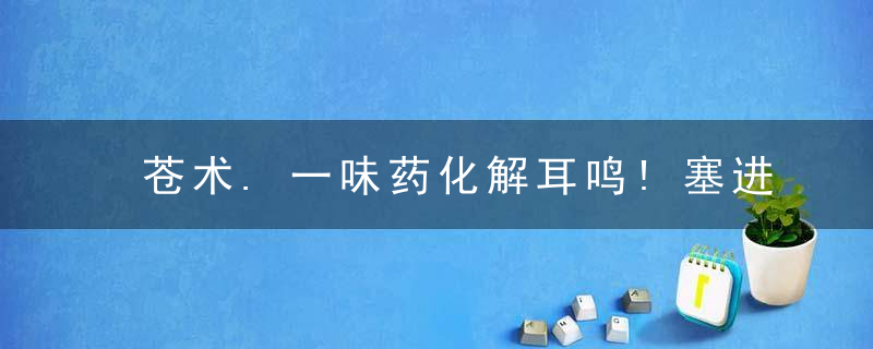 苍术.一味药化解耳鸣!塞进耳朵“熏”,这招出人意料