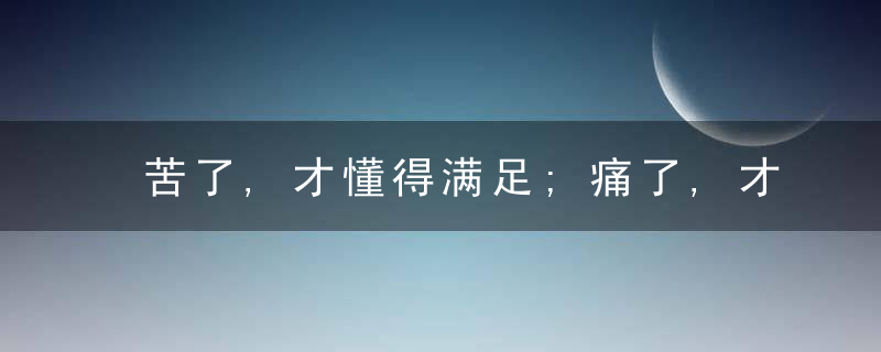苦了,才懂得满足;痛了,才享受生活;伤了,才明白坚强