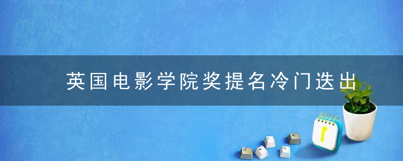 英国电影学院奖提名冷门迭出,知名演员纷纷落选