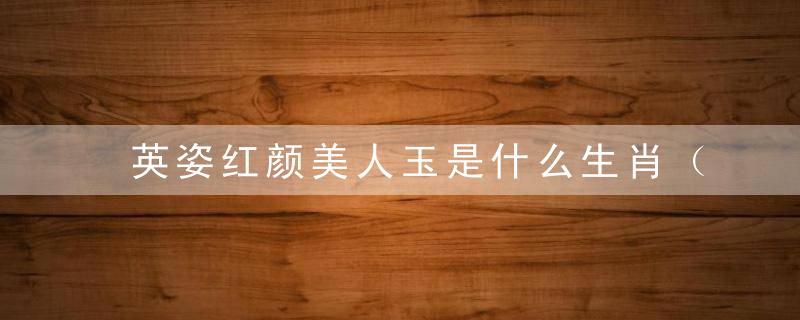 英姿红颜美人玉是什么生肖（打一生肖数字）深圳新闻疫情防控发布