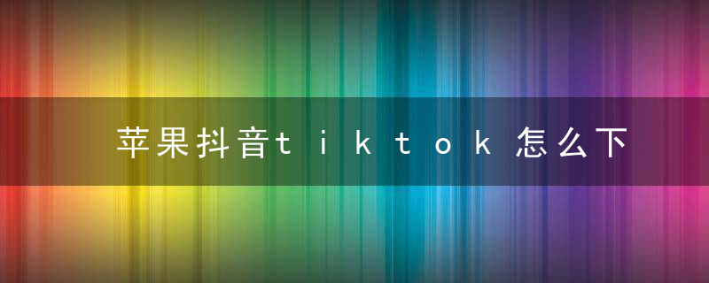 苹果抖音tiktok怎么下载 苹果tiktok加载不出来怎么办