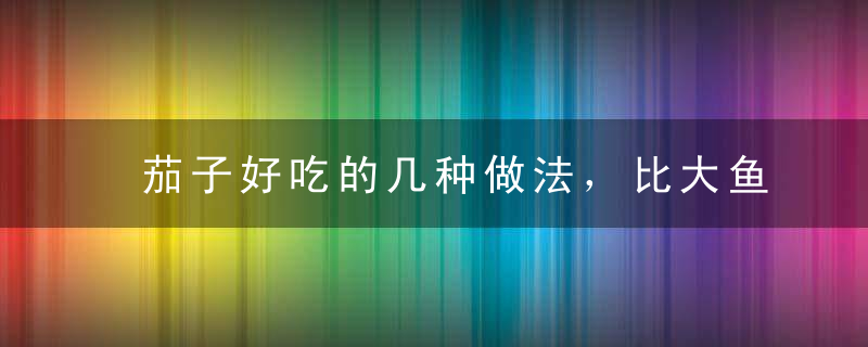 茄子好吃的几种做法，比大鱼大肉好吃万倍，做法简单，多吃一点哦