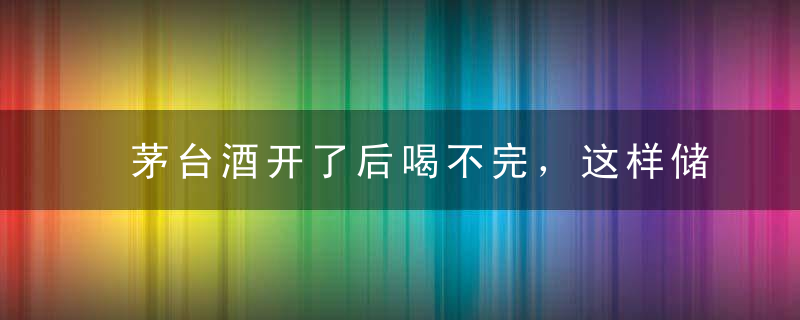茅台酒开了后喝不完，这样储存才不会跑酒