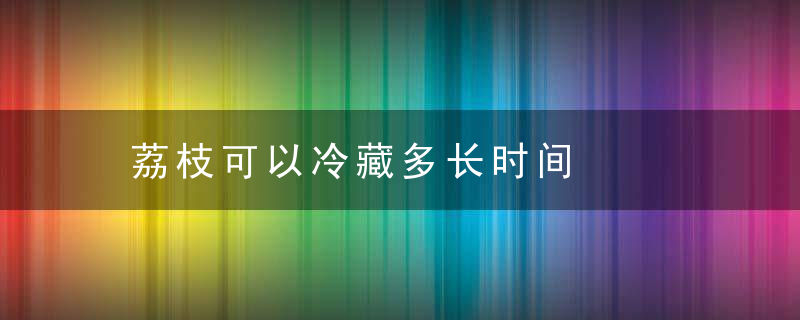 荔枝可以冷藏多长时间