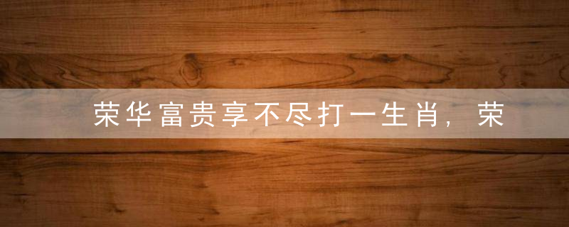 荣华富贵享不尽打一生肖,荣华富贵享不尽是什么生肖