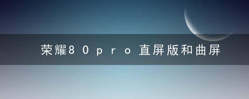 荣耀80pro直屏版和曲屏版哪款更好