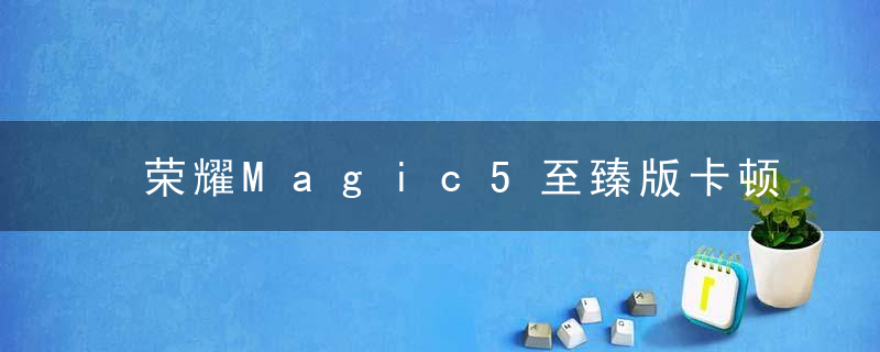 荣耀Magic5至臻版卡顿问题如何解决 荣耀Magic5至臻版解决卡顿问题方法介绍