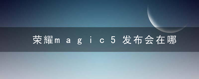 荣耀magic5发布会在哪看