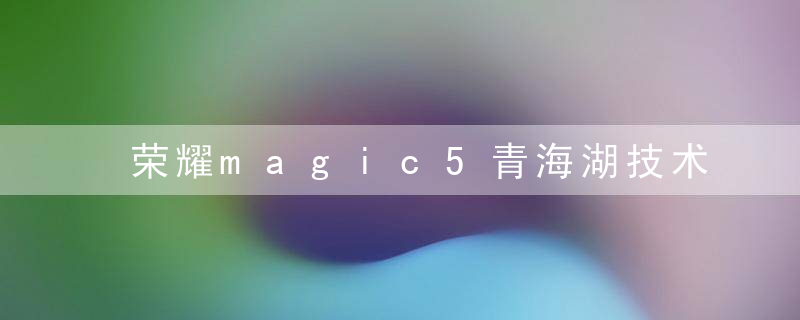 荣耀magic5青海湖技术怎么样