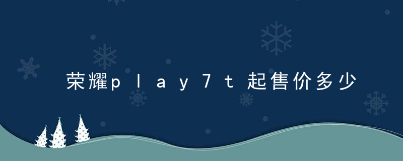 荣耀play7t起售价多少 荣耀play7t最新价格一览