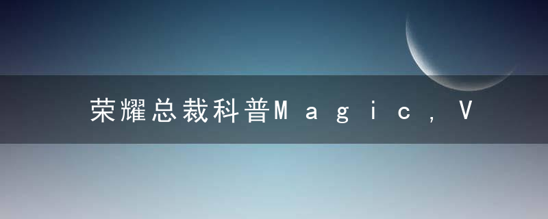 荣耀总裁科普Magic,V折叠屏,自研超薄悬浮水滴铰