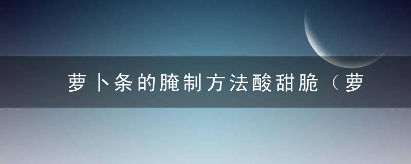 萝卜条的腌制方法酸甜脆（萝卜条怎么腌好吃又脆酸甜）