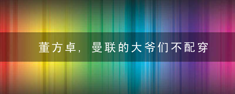 董方卓,曼联的大爷们不配穿这件球衣,被信任球员反而出