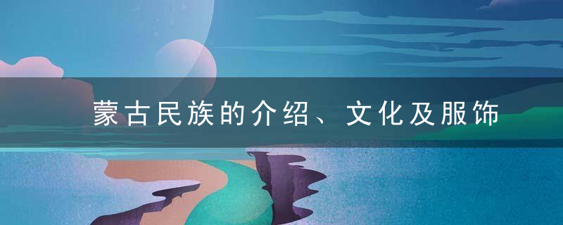 蒙古民族的介绍、文化及服饰特点