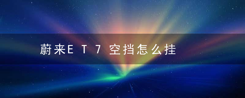 蔚来ET7空挡怎么挂