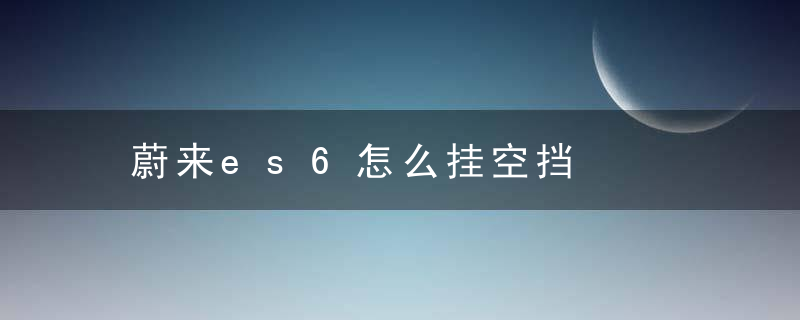 蔚来es6怎么挂空挡