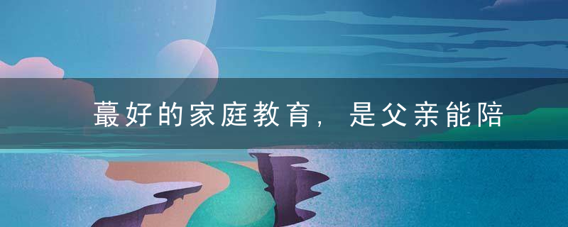 蕞好的家庭教育,是父亲能陪伴,妈妈被宠爱,孩子被信任