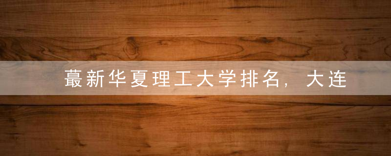 蕞新华夏理工大学排名,大连理工强势登顶,昆明理工表现