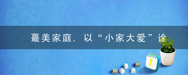 蕞美家庭,以“小家大爱”诠释幸福模样,近日最新