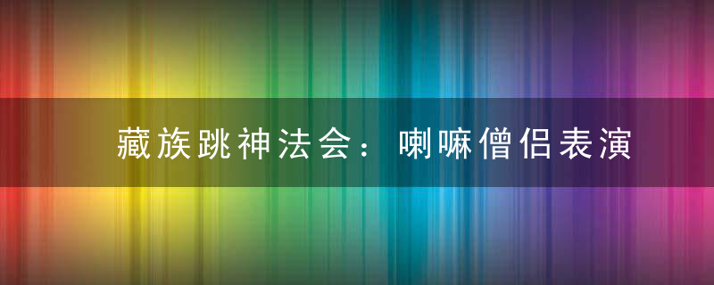 藏族跳神法会：喇嘛僧侣表演的舞蹈