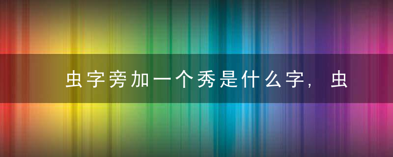 虫字旁加一个秀是什么字,虫字旁加一个秀念什么