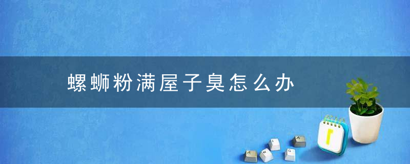 螺蛳粉满屋子臭怎么办，吃螺蛳粉屋里特别臭怎么办