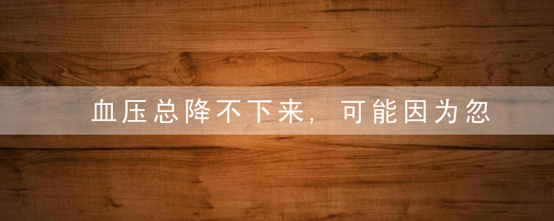 血压总降不下来,可能因为忽视了这一点