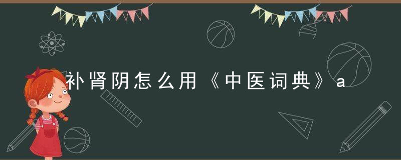 补肾阴怎么用《中医词典》a~b 补肾阴，怎样有效的滋补肾阴