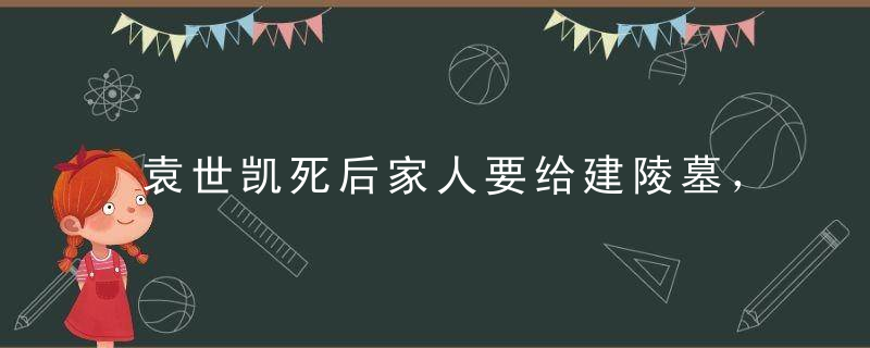 袁世凯死后家人要给建陵墓，生前没享受死后过干瘾