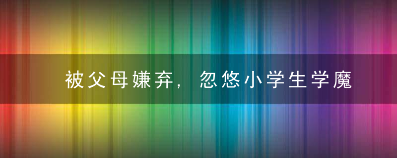 被父母嫌弃,忽悠小学生学魔法(被父母嫌弃,忽悠小学生学魔法免费)