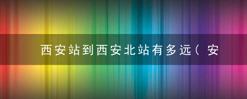 西安站到西安北站有多远(安北站哪个进站口方便)