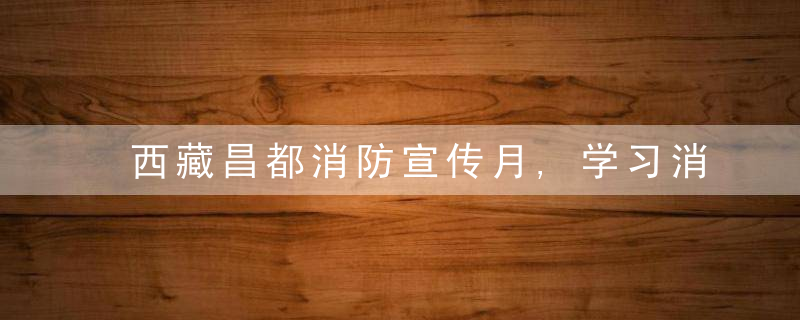 西藏昌都消防宣传月,学习消防知识,提高安全意识