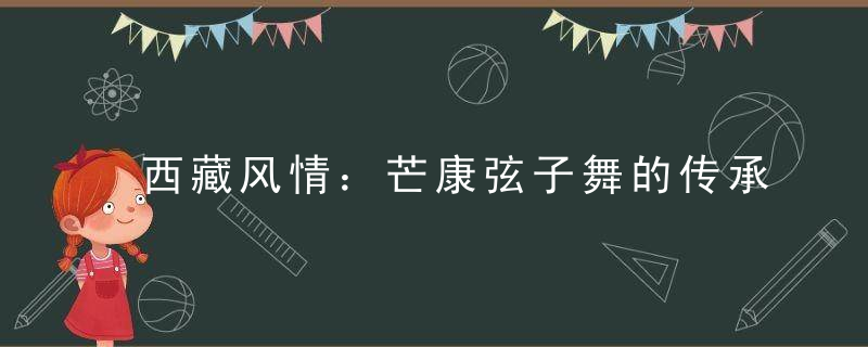 西藏风情：芒康弦子舞的传承， 什么是弦子舞？