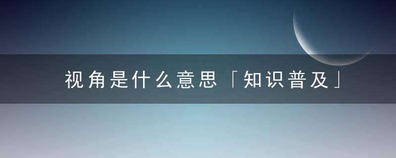 视角是什么意思「知识普及」