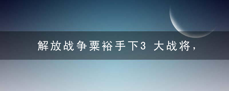 解放战争粟裕手下3大战将，一个比一个出色，都是军中奇才！