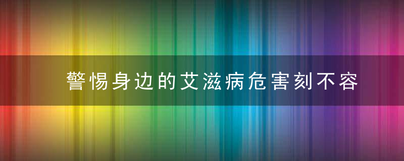 警惕身边的艾滋病危害刻不容缓！预防艾滋病从点滴做起