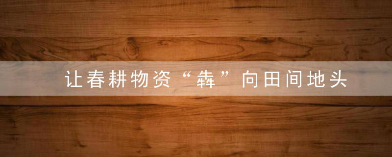 让春耕物资“犇”向田间地头,传化货运网保障农资供应不