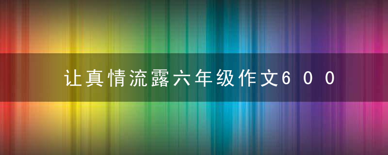 让真情流露六年级作文600字 让真情流露可以写哪些内容