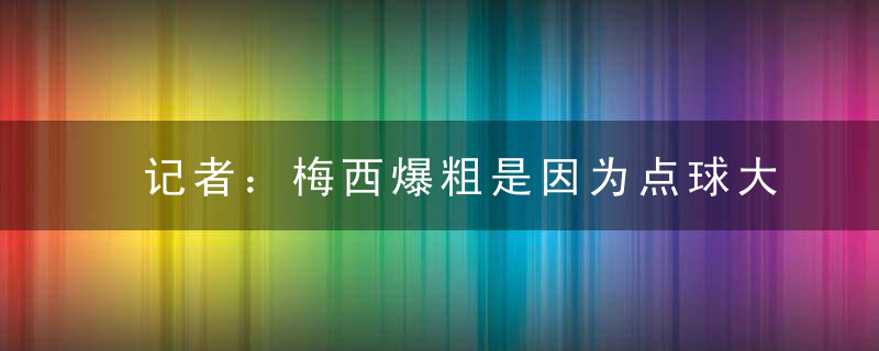 记者：梅西爆粗是因为点球大战 荷兰球员每轮都在骚扰阿根廷主罚队员