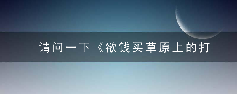 请问一下《欲钱买草原上的打一生肖》欲钱买草原上的打一动物