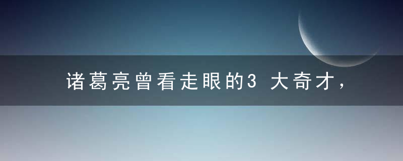 诸葛亮曾看走眼的3大奇才，一个狂妄，一个自负，一个死因尴尬！