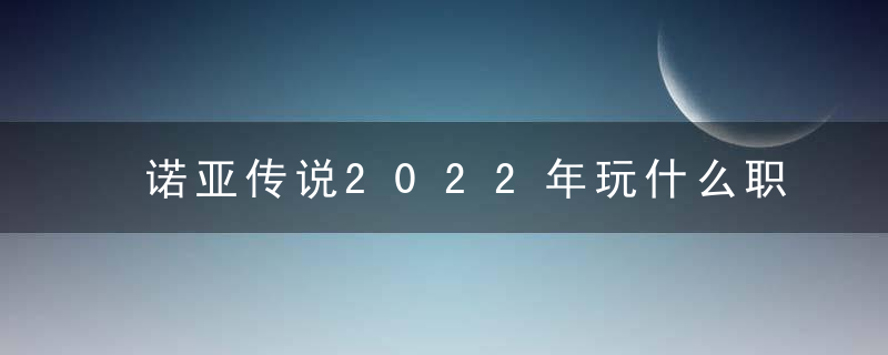 诺亚传说2022年玩什么职业好（诺亚传说手游最强单刷职业攻略）