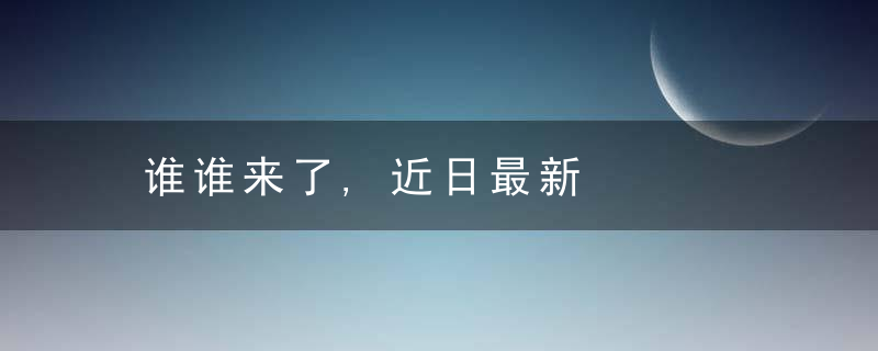 谁谁来了,近日最新