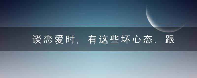 谈恋爱时,有这些坏心态,跟谁在一起都不会开心