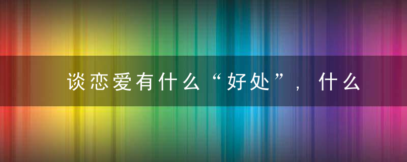 谈恋爱有什么“好处”,什么是“爱情”