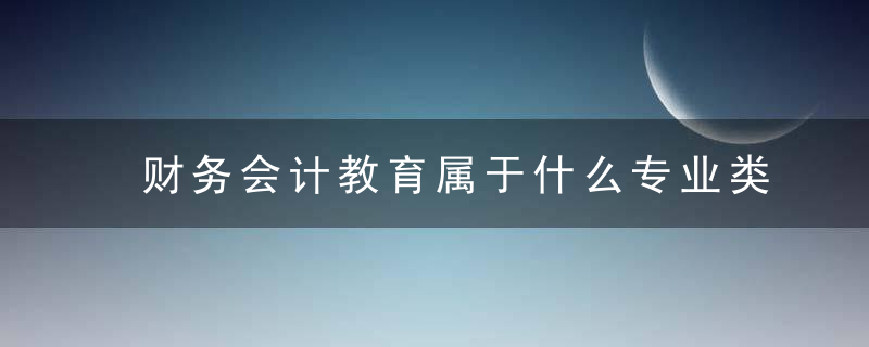 财务会计教育属于什么专业类别 财务会计教育属于哪些专业类别