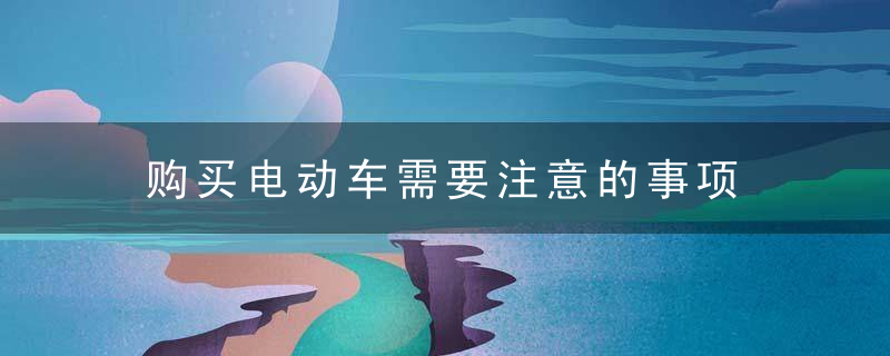 购买电动车需要注意的事项，购买电动车需要购置税吗