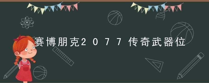 赛博朋克2077传奇武器位置（赛博朋克2077传奇武器图纸收集攻略）